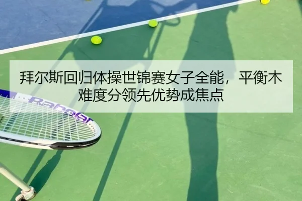 拜尔斯回归体操世锦赛女子全能，平衡木难度分领先优势成焦点