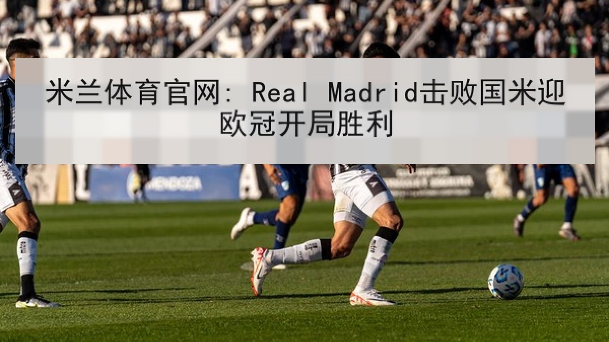 米兰体育官网: Real Madrid击败国米迎欧冠开局胜利