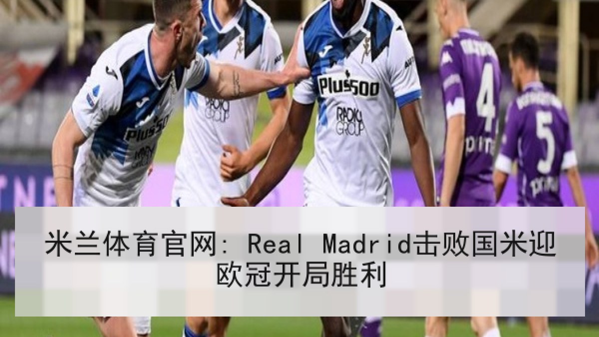 米兰体育官网: Real Madrid击败国米迎欧冠开局胜利